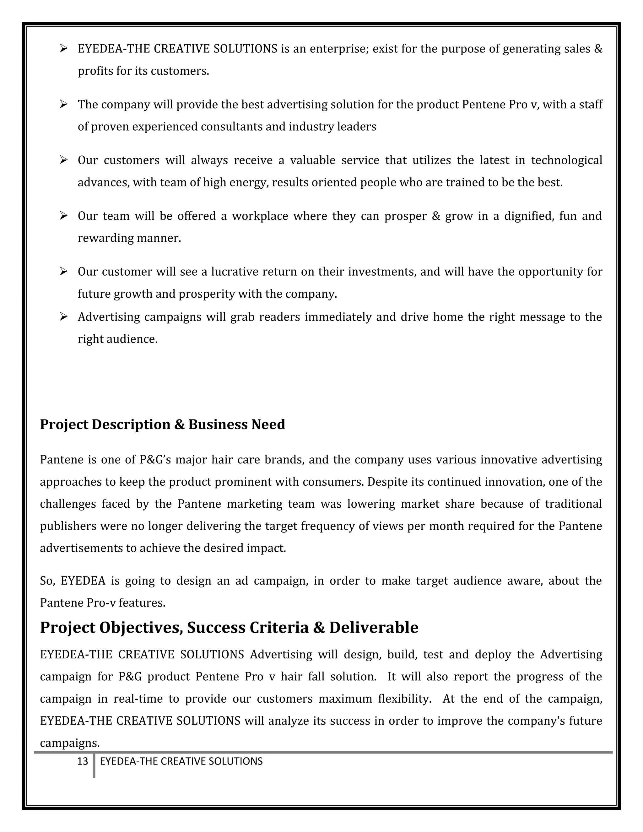  EYEDEA-THE CREATIVE SOLUTIONS is an enterprise; exist for the purpose of generating sales &
profits for its customers.
 The company will provide the best advertising solution for the product Pentene Pro v, with a staff
of proven experienced consultants and industry leaders
 Our customers will always receive a valuable service that utilizes the latest in technological
advances, with team of high energy, results oriented people who are trained to be the best.
 Our team will be offered a workplace where they can prosper & grow in a dignified, fun and
rewarding manner.
 Our customer will see a lucrative return on their investments, and will have the opportunity for
future growth and prosperity with the company.
 Advertising campaigns will grab readers immediately and drive home the right message to the
right audience.
Project Description & Business Need
Pantene is one of P&G’s major hair care brands, and the company uses various innovative advertising
approaches to keep the product prominent with consumers. Despite its continued innovation, one of the
challenges faced by the Pantene marketing team was lowering market share because of traditional
publishers were no longer delivering the target frequency of views per month required for the Pantene
advertisements to achieve the desired impact.
So, EYEDEA is going to design an ad campaign, in order to make target audience aware, about the
Pantene Pro-v features.
Project Objectives, Success Criteria & Deliverable
EYEDEA-THE CREATIVE SOLUTIONS Advertising will design, build, test and deploy the Advertising
campaign for P&G product Pentene Pro v hair fall solution. It will also report the progress of the
campaign in real-time to provide our customers maximum flexibility. At the end of the campaign,
EYEDEA-THE CREATIVE SOLUTIONS will analyze its success in order to improve the company's future
campaigns.
13 EYEDEA-THE CREATIVE SOLUTIONS
 