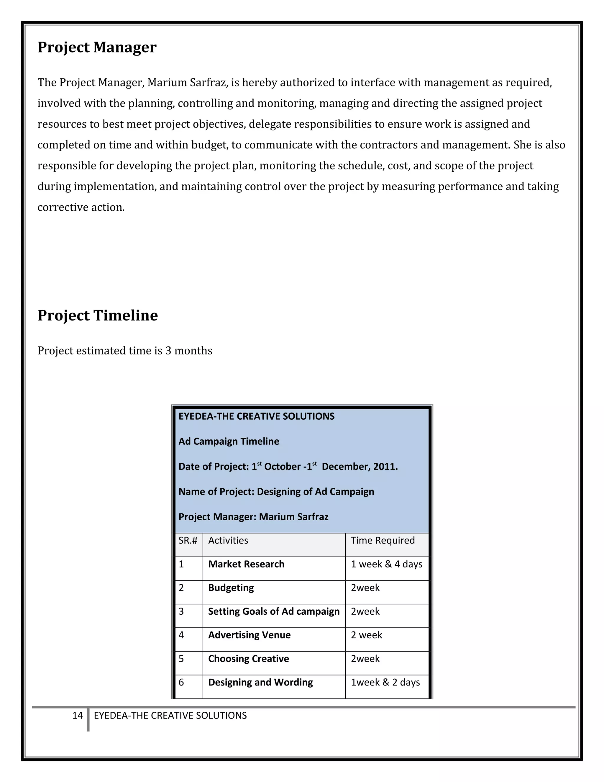 Project Manager
The Project Manager, Marium Sarfraz, is hereby authorized to interface with management as required,
involved with the planning, controlling and monitoring, managing and directing the assigned project
resources to best meet project objectives, delegate responsibilities to ensure work is assigned and
completed on time and within budget, to communicate with the contractors and management. She is also
responsible for developing the project plan, monitoring the schedule, cost, and scope of the project
during implementation, and maintaining control over the project by measuring performance and taking
corrective action.
Project Timeline
Project estimated time is 3 months
EYEDEA-THE CREATIVE SOLUTIONS
Ad Campaign Timeline
Date of Project: 1st
October -1st
December, 2011.
Name of Project: Designing of Ad Campaign
Project Manager: Marium Sarfraz
SR.# Activities Time Required
1 Market Research 1 week & 4 days
2 Budgeting 2week
3 Setting Goals of Ad campaign 2week
4 Advertising Venue 2 week
5 Choosing Creative 2week
6 Designing and Wording 1week & 2 days
14 EYEDEA-THE CREATIVE SOLUTIONS
 