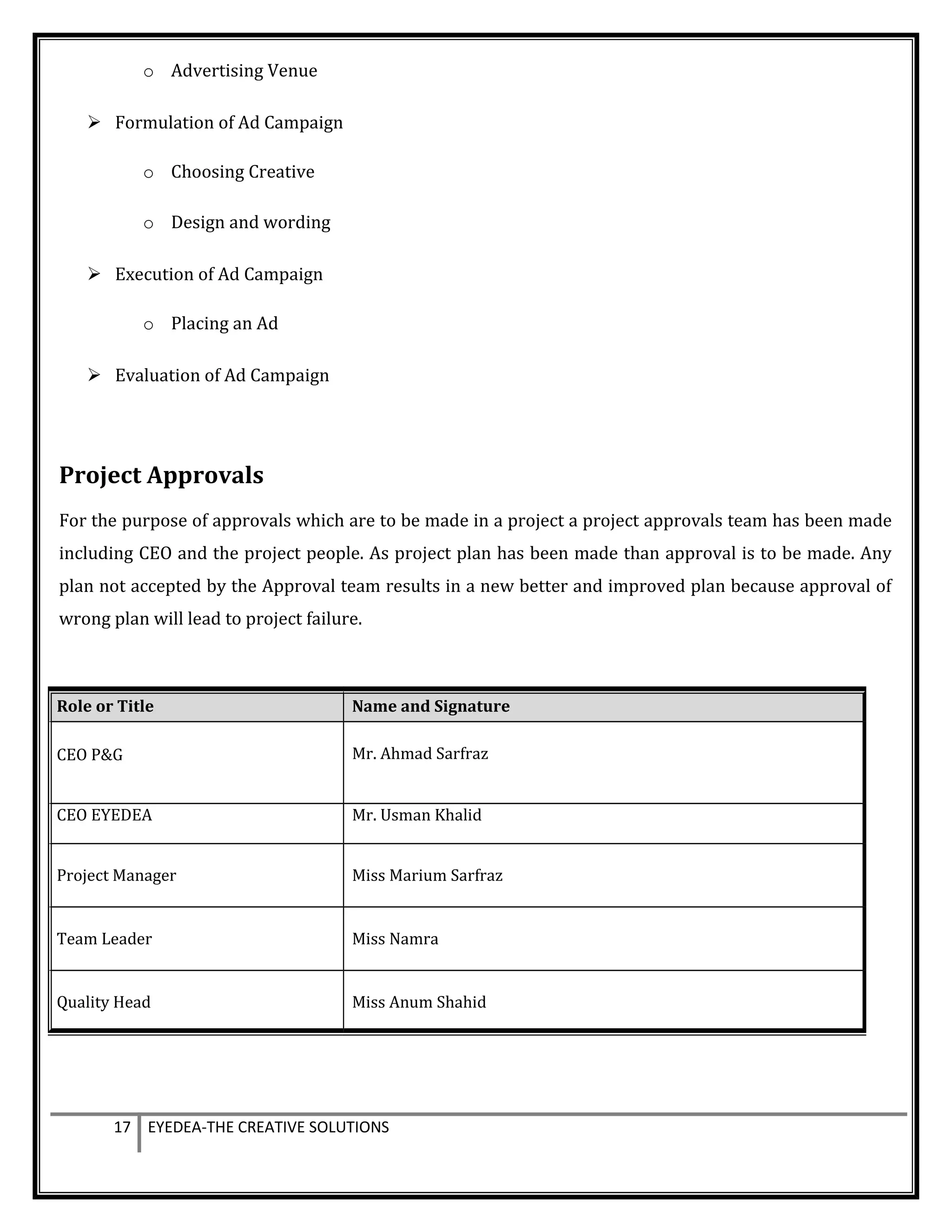 o Advertising Venue
 Formulation of Ad Campaign
o Choosing Creative
o Design and wording
 Execution of Ad Campaign
o Placing an Ad
 Evaluation of Ad Campaign
Project Approvals
For the purpose of approvals which are to be made in a project a project approvals team has been made
including CEO and the project people. As project plan has been made than approval is to be made. Any
plan not accepted by the Approval team results in a new better and improved plan because approval of
wrong plan will lead to project failure.
17 EYEDEA-THE CREATIVE SOLUTIONS
Role or Title Name and Signature
CEO P&G Mr. Ahmad Sarfraz
CEO EYEDEA Mr. Usman Khalid
Project Manager Miss Marium Sarfraz
Team Leader Miss Namra
Quality Head Miss Anum Shahid
 