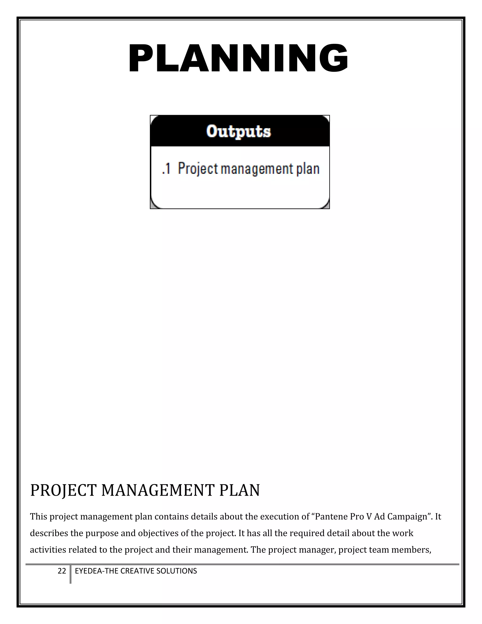 PLANNING
PROJECT MANAGEMENT PLAN
This project management plan contains details about the execution of “Pantene Pro V Ad Campaign”. It
describes the purpose and objectives of the project. It has all the required detail about the work
activities related to the project and their management. The project manager, project team members,
22 EYEDEA-THE CREATIVE SOLUTIONS
 
