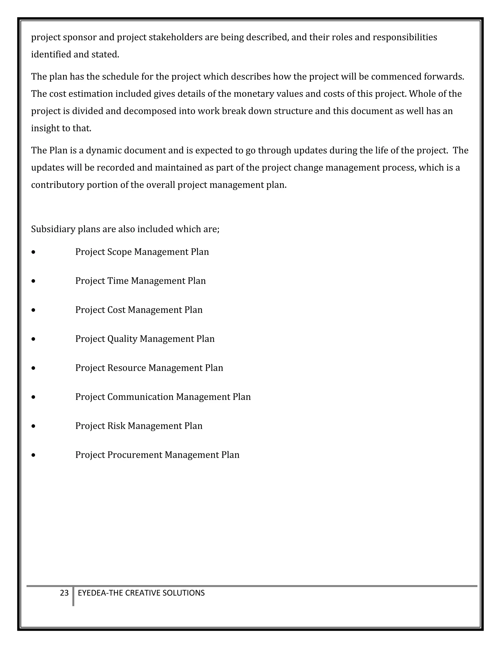 project sponsor and project stakeholders are being described, and their roles and responsibilities
identified and stated.
The plan has the schedule for the project which describes how the project will be commenced forwards.
The cost estimation included gives details of the monetary values and costs of this project. Whole of the
project is divided and decomposed into work break down structure and this document as well has an
insight to that.
The Plan is a dynamic document and is expected to go through updates during the life of the project. The
updates will be recorded and maintained as part of the project change management process, which is a
contributory portion of the overall project management plan.
Subsidiary plans are also included which are;
• Project Scope Management Plan
• Project Time Management Plan
• Project Cost Management Plan
• Project Quality Management Plan
• Project Resource Management Plan
• Project Communication Management Plan
• Project Risk Management Plan
• Project Procurement Management Plan
23 EYEDEA-THE CREATIVE SOLUTIONS
 