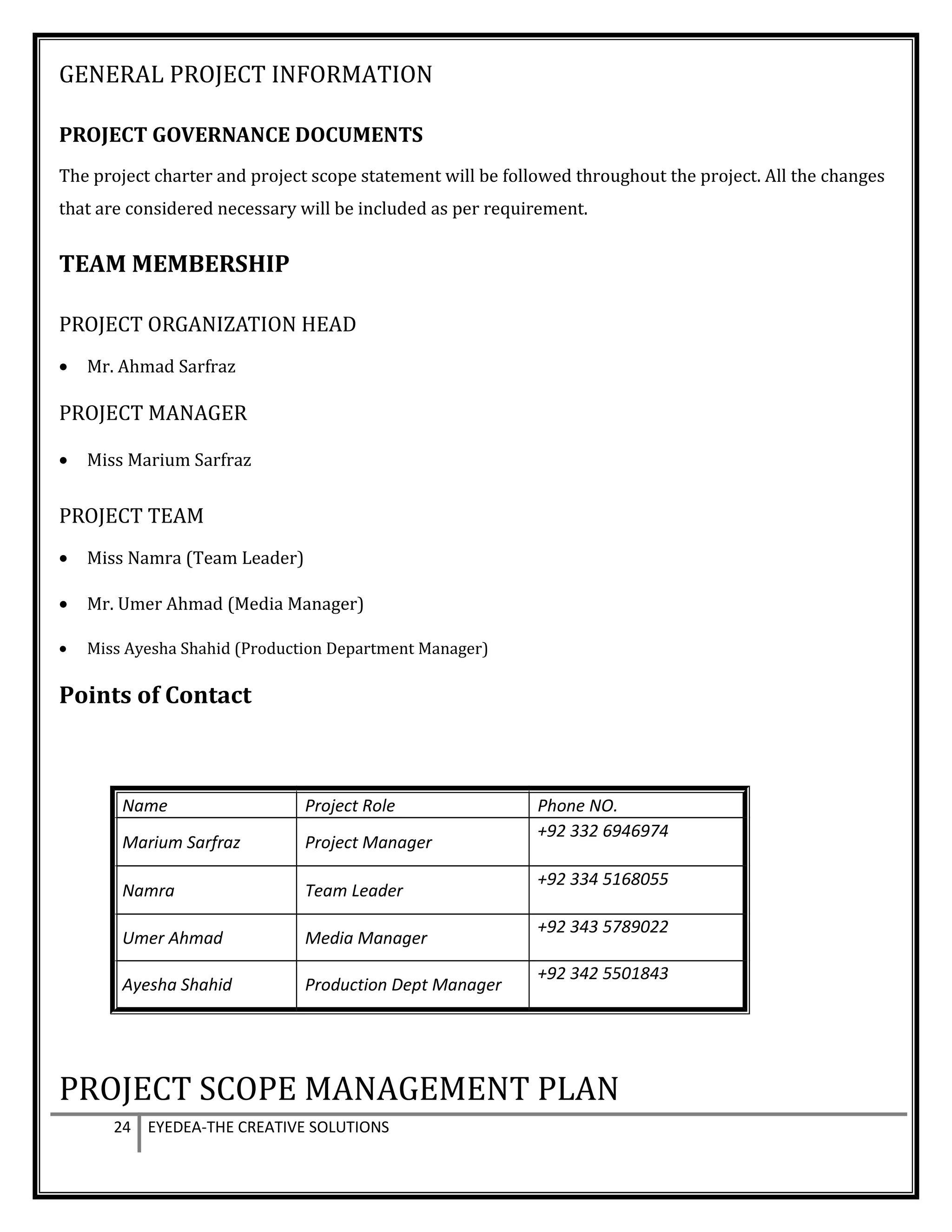 GENERAL PROJECT INFORMATION
PROJECT GOVERNANCE DOCUMENTS
The project charter and project scope statement will be followed throughout the project. All the changes
that are considered necessary will be included as per requirement.
TEAM MEMBERSHIP
PROJECT ORGANIZATION HEAD
• Mr. Ahmad Sarfraz
PROJECT MANAGER
• Miss Marium Sarfraz
PROJECT TEAM
• Miss Namra (Team Leader)
• Mr. Umer Ahmad (Media Manager)
• Miss Ayesha Shahid (Production Department Manager)
Points of Contact
Name Project Role Phone NO.
Marium Sarfraz Project Manager
+92 332 6946974
Namra Team Leader
+92 334 5168055
Umer Ahmad Media Manager
+92 343 5789022
Ayesha Shahid Production Dept Manager
+92 342 5501843
PROJECT SCOPE MANAGEMENT PLAN
24 EYEDEA-THE CREATIVE SOLUTIONS
 