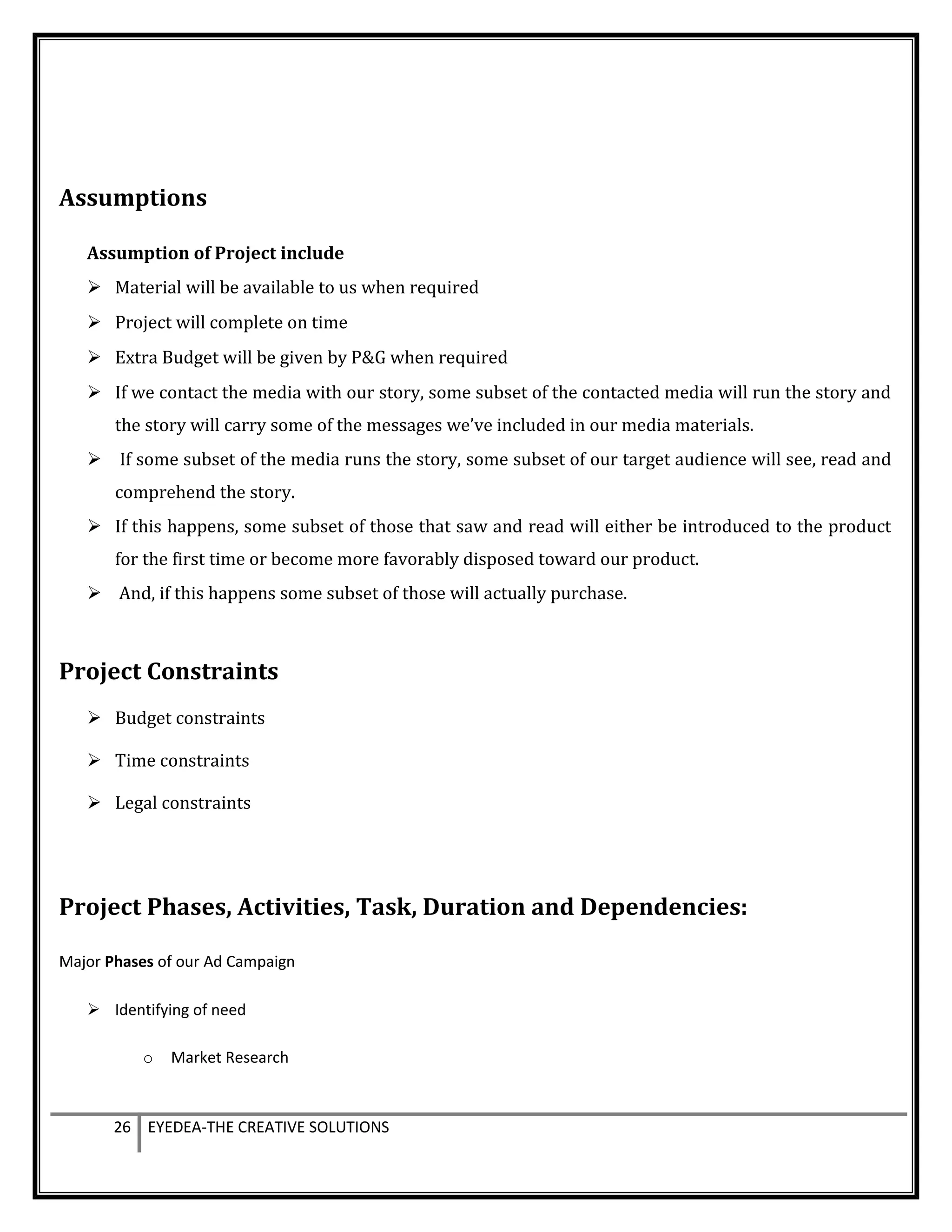 Assumptions
Assumption of Project include
 Material will be available to us when required
 Project will complete on time
 Extra Budget will be given by P&G when required
 If we contact the media with our story, some subset of the contacted media will run the story and
the story will carry some of the messages we’ve included in our media materials.
 If some subset of the media runs the story, some subset of our target audience will see, read and
comprehend the story.
 If this happens, some subset of those that saw and read will either be introduced to the product
for the first time or become more favorably disposed toward our product.
 And, if this happens some subset of those will actually purchase.
Project Constraints
 Budget constraints
 Time constraints
 Legal constraints
Project Phases, Activities, Task, Duration and Dependencies:
Major Phases of our Ad Campaign
 Identifying of need
o Market Research
26 EYEDEA-THE CREATIVE SOLUTIONS
 