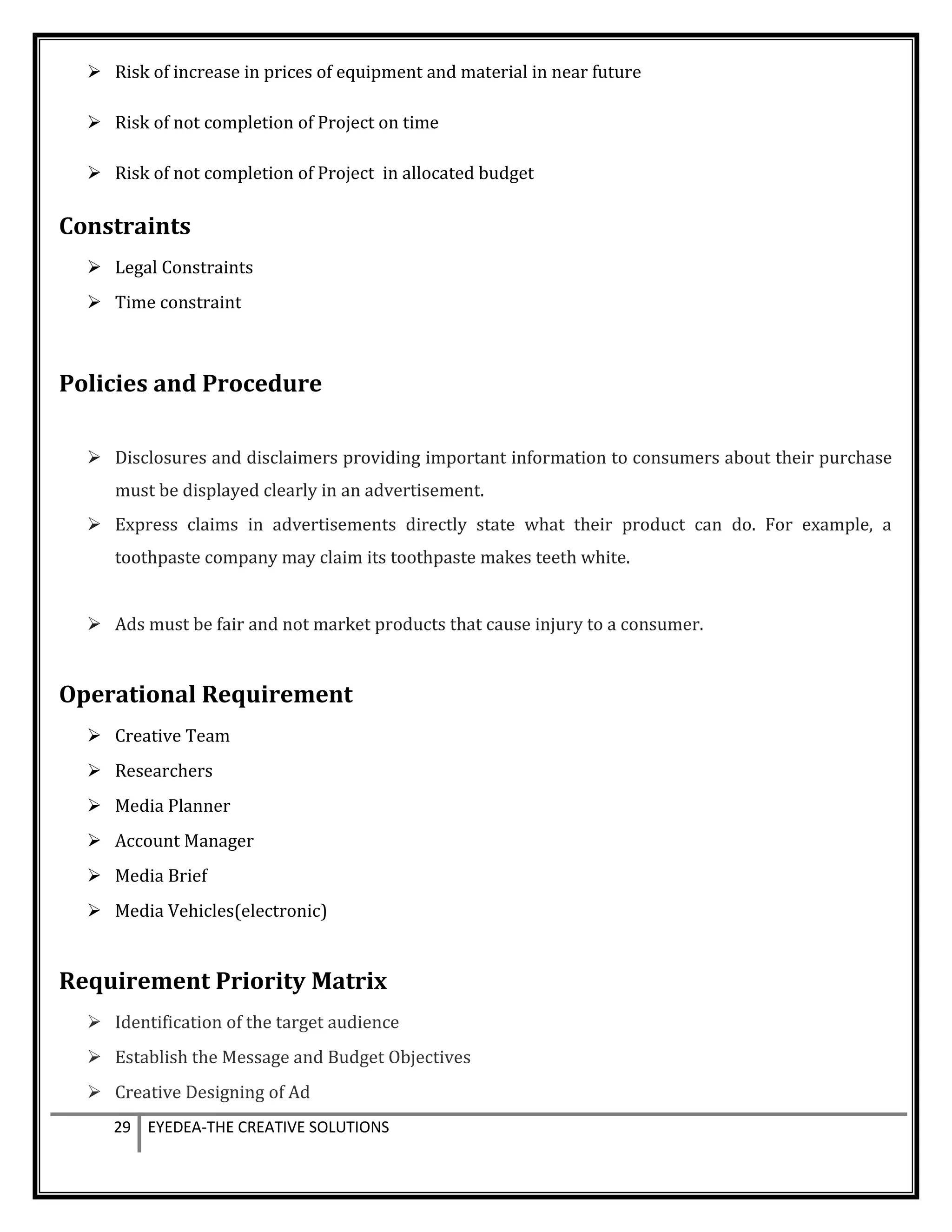  Risk of increase in prices of equipment and material in near future
 Risk of not completion of Project on time
 Risk of not completion of Project in allocated budget
Constraints
 Legal Constraints
 Time constraint
Policies and Procedure
 Disclosures and disclaimers providing important information to consumers about their purchase
must be displayed clearly in an advertisement.
 Express claims in advertisements directly state what their product can do. For example, a
toothpaste company may claim its toothpaste makes teeth white.
 Ads must be fair and not market products that cause injury to a consumer.
Operational Requirement
 Creative Team
 Researchers
 Media Planner
 Account Manager
 Media Brief
 Media Vehicles(electronic)
Requirement Priority Matrix
 Identification of the target audience
 Establish the Message and Budget Objectives
 Creative Designing of Ad
29 EYEDEA-THE CREATIVE SOLUTIONS
 