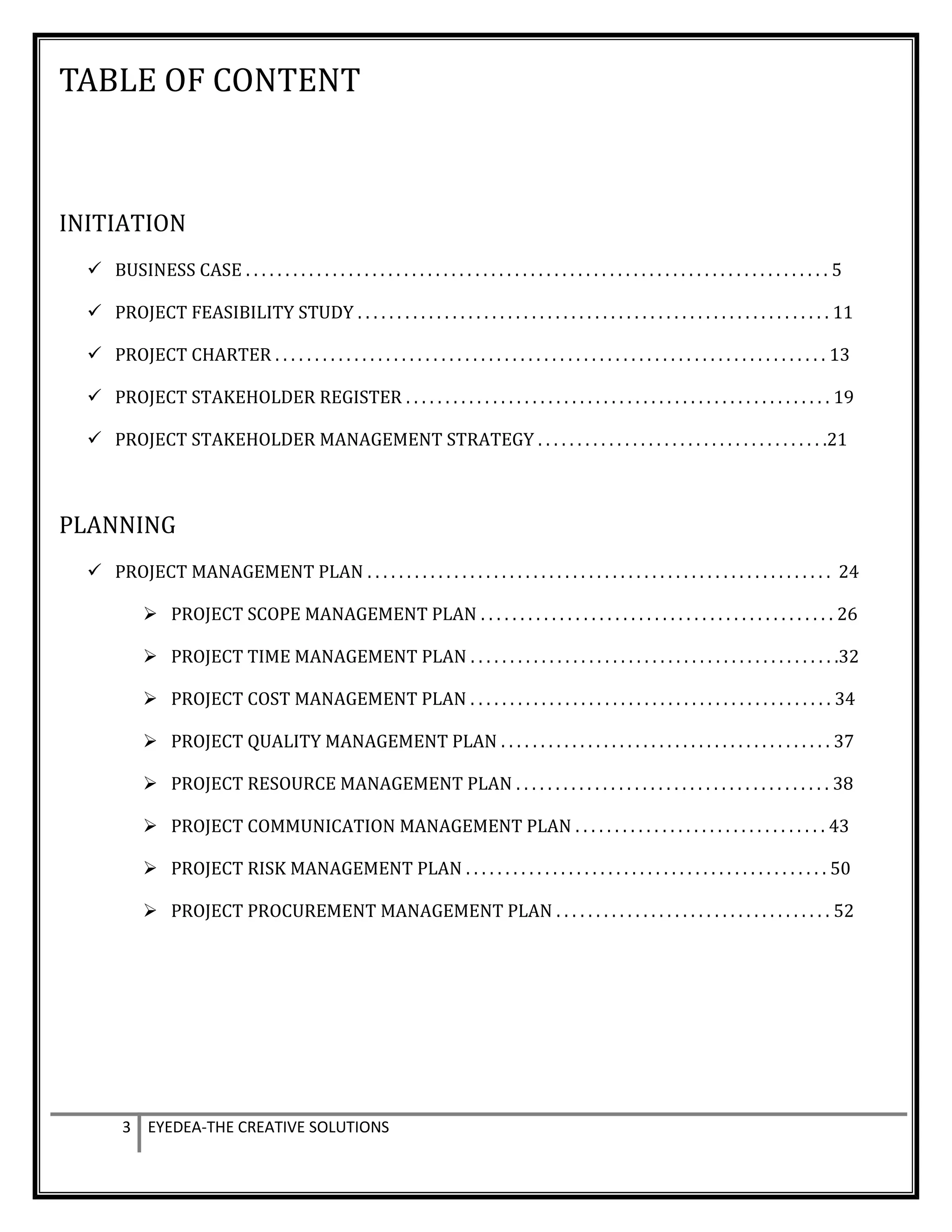 TABLE OF CONTENT
INITIATION
 BUSINESS CASE . . . . . . . . . . . . . . . . . . . . . . . . . . . . . . . . . . . . . . . . . . . . . . . . . . . . . . . . . . . . . . . . . . . . . . . . . . 5
 PROJECT FEASIBILITY STUDY . . . . . . . . . . . . . . . . . . . . . . . . . . . . . . . . . . . . . . . . . . . . . . . . . . . . . . . . . . . . 11
 PROJECT CHARTER . . . . . . . . . . . . . . . . . . . . . . . . . . . . . . . . . . . . . . . . . . . . . . . . . . . . . . . . . . . . . . . . . . . . . . 13
 PROJECT STAKEHOLDER REGISTER . . . . . . . . . . . . . . . . . . . . . . . . . . . . . . . . . . . . . . . . . . . . . . . . . . . . . . 19
 PROJECT STAKEHOLDER MANAGEMENT STRATEGY . . . . . . . . . . . . . . . . . . . . . . . . . . . . . . . . . . . . .21
PLANNING
 PROJECT MANAGEMENT PLAN . . . . . . . . . . . . . . . . . . . . . . . . . . . . . . . . . . . . . . . . . . . . . . . . . . . . . . . . . . . 24
 PROJECT SCOPE MANAGEMENT PLAN . . . . . . . . . . . . . . . . . . . . . . . . . . . . . . . . . . . . . . . . . . . . . 26
 PROJECT TIME MANAGEMENT PLAN . . . . . . . . . . . . . . . . . . . . . . . . . . . . . . . . . . . . . . . . . . . . . . .32
 PROJECT COST MANAGEMENT PLAN . . . . . . . . . . . . . . . . . . . . . . . . . . . . . . . . . . . . . . . . . . . . . . 34
 PROJECT QUALITY MANAGEMENT PLAN . . . . . . . . . . . . . . . . . . . . . . . . . . . . . . . . . . . . . . . . . . 37
 PROJECT RESOURCE MANAGEMENT PLAN . . . . . . . . . . . . . . . . . . . . . . . . . . . . . . . . . . . . . . . . 38
 PROJECT COMMUNICATION MANAGEMENT PLAN . . . . . . . . . . . . . . . . . . . . . . . . . . . . . . . . 43
 PROJECT RISK MANAGEMENT PLAN . . . . . . . . . . . . . . . . . . . . . . . . . . . . . . . . . . . . . . . . . . . . . . 50
 PROJECT PROCUREMENT MANAGEMENT PLAN . . . . . . . . . . . . . . . . . . . . . . . . . . . . . . . . . . . 52
3 EYEDEA-THE CREATIVE SOLUTIONS
 