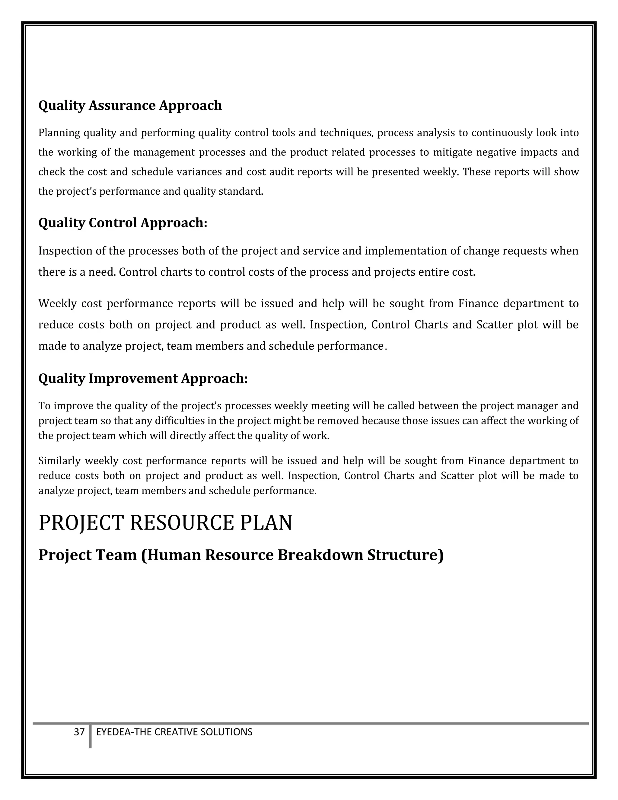 Quality Assurance Approach
Planning quality and performing quality control tools and techniques, process analysis to continuously look into
the working of the management processes and the product related processes to mitigate negative impacts and
check the cost and schedule variances and cost audit reports will be presented weekly. These reports will show
the project’s performance and quality standard.
Quality Control Approach:
Inspection of the processes both of the project and service and implementation of change requests when
there is a need. Control charts to control costs of the process and projects entire cost.
Weekly cost performance reports will be issued and help will be sought from Finance department to
reduce costs both on project and product as well. Inspection, Control Charts and Scatter plot will be
made to analyze project, team members and schedule performance.
Quality Improvement Approach:
To improve the quality of the project’s processes weekly meeting will be called between the project manager and
project team so that any difficulties in the project might be removed because those issues can affect the working of
the project team which will directly affect the quality of work.
Similarly weekly cost performance reports will be issued and help will be sought from Finance department to
reduce costs both on project and product as well. Inspection, Control Charts and Scatter plot will be made to
analyze project, team members and schedule performance.
PROJECT RESOURCE PLAN
Project Team (Human Resource Breakdown Structure)
37 EYEDEA-THE CREATIVE SOLUTIONS
 