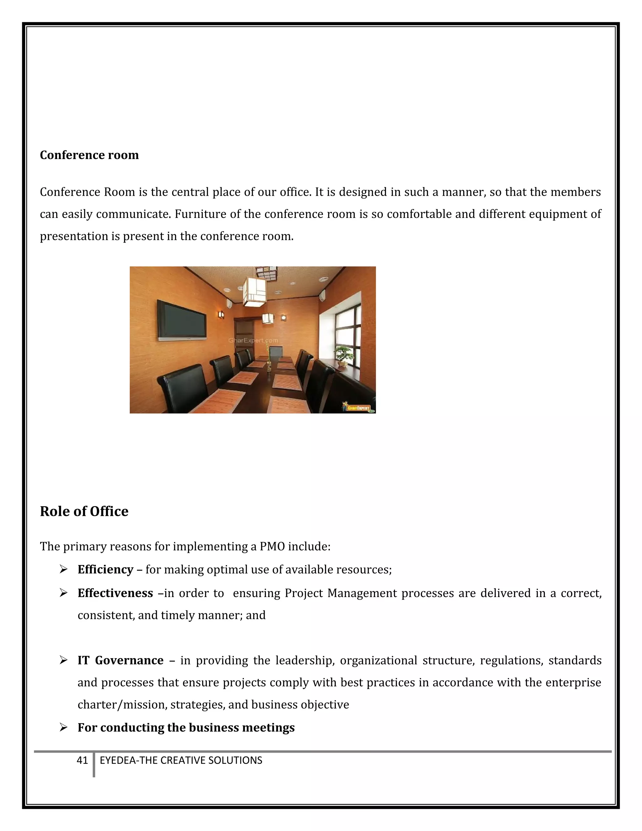 Conference room
Conference Room is the central place of our office. It is designed in such a manner, so that the members
can easily communicate. Furniture of the conference room is so comfortable and different equipment of
presentation is present in the conference room.
Role of Office
The primary reasons for implementing a PMO include:
 Efficiency – for making optimal use of available resources;
 Effectiveness –in order to ensuring Project Management processes are delivered in a correct,
consistent, and timely manner; and
 IT Governance – in providing the leadership, organizational structure, regulations, standards
and processes that ensure projects comply with best practices in accordance with the enterprise
charter/mission, strategies, and business objective
 For conducting the business meetings
41 EYEDEA-THE CREATIVE SOLUTIONS
 