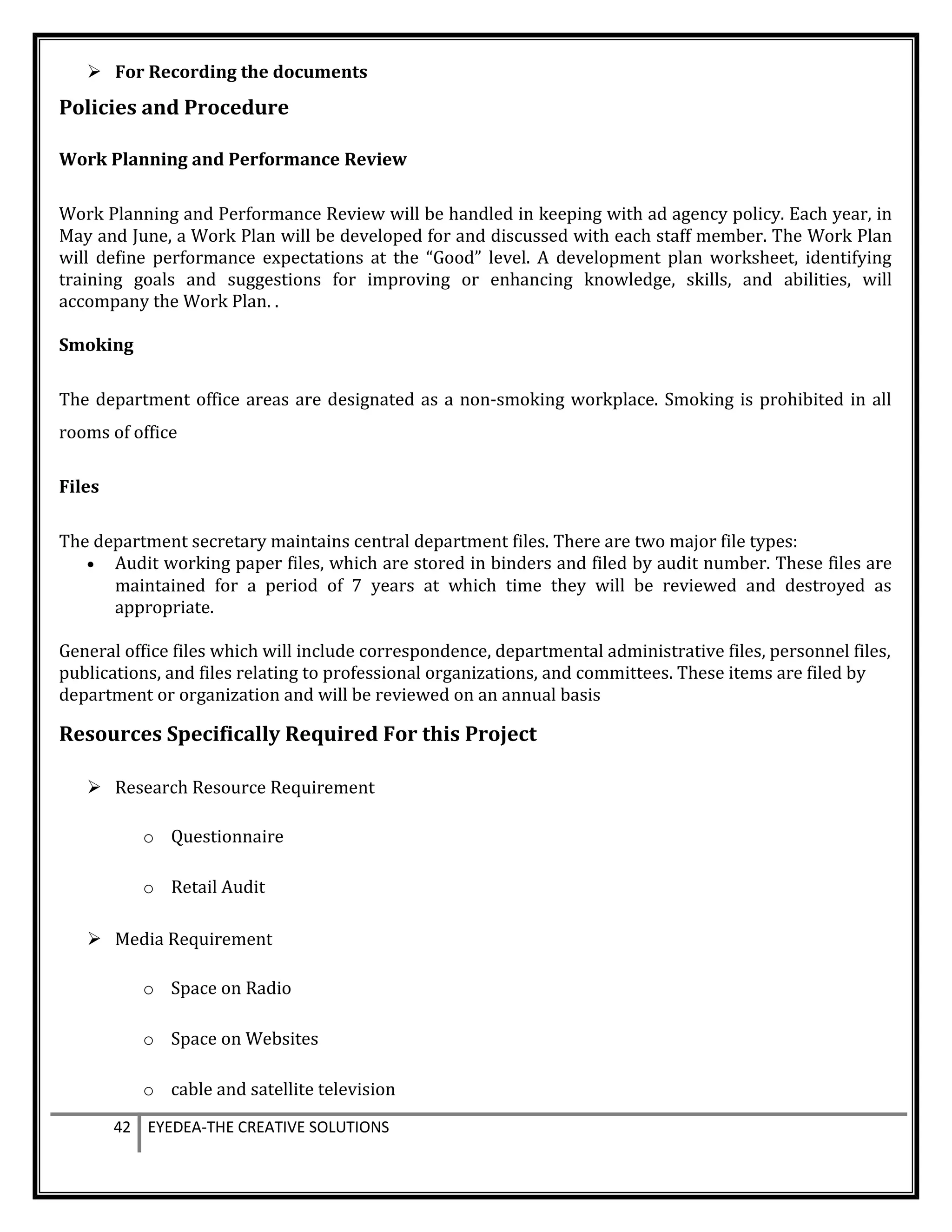 For Recording the documents
Policies and Procedure
Work Planning and Performance Review
Work Planning and Performance Review will be handled in keeping with ad agency policy. Each year, in
May and June, a Work Plan will be developed for and discussed with each staff member. The Work Plan
will define performance expectations at the “Good” level. A development plan worksheet, identifying
training goals and suggestions for improving or enhancing knowledge, skills, and abilities, will
accompany the Work Plan. .
Smoking
The department office areas are designated as a non-smoking workplace. Smoking is prohibited in all
rooms of office
Files
The department secretary maintains central department files. There are two major file types:
• Audit working paper files, which are stored in binders and filed by audit number. These files are
maintained for a period of 7 years at which time they will be reviewed and destroyed as
appropriate.
General office files which will include correspondence, departmental administrative files, personnel files,
publications, and files relating to professional organizations, and committees. These items are filed by
department or organization and will be reviewed on an annual basis
Resources Specifically Required For this Project
 Research Resource Requirement
o Questionnaire
o Retail Audit
 Media Requirement
o Space on Radio
o Space on Websites
o cable and satellite television
42 EYEDEA-THE CREATIVE SOLUTIONS
 