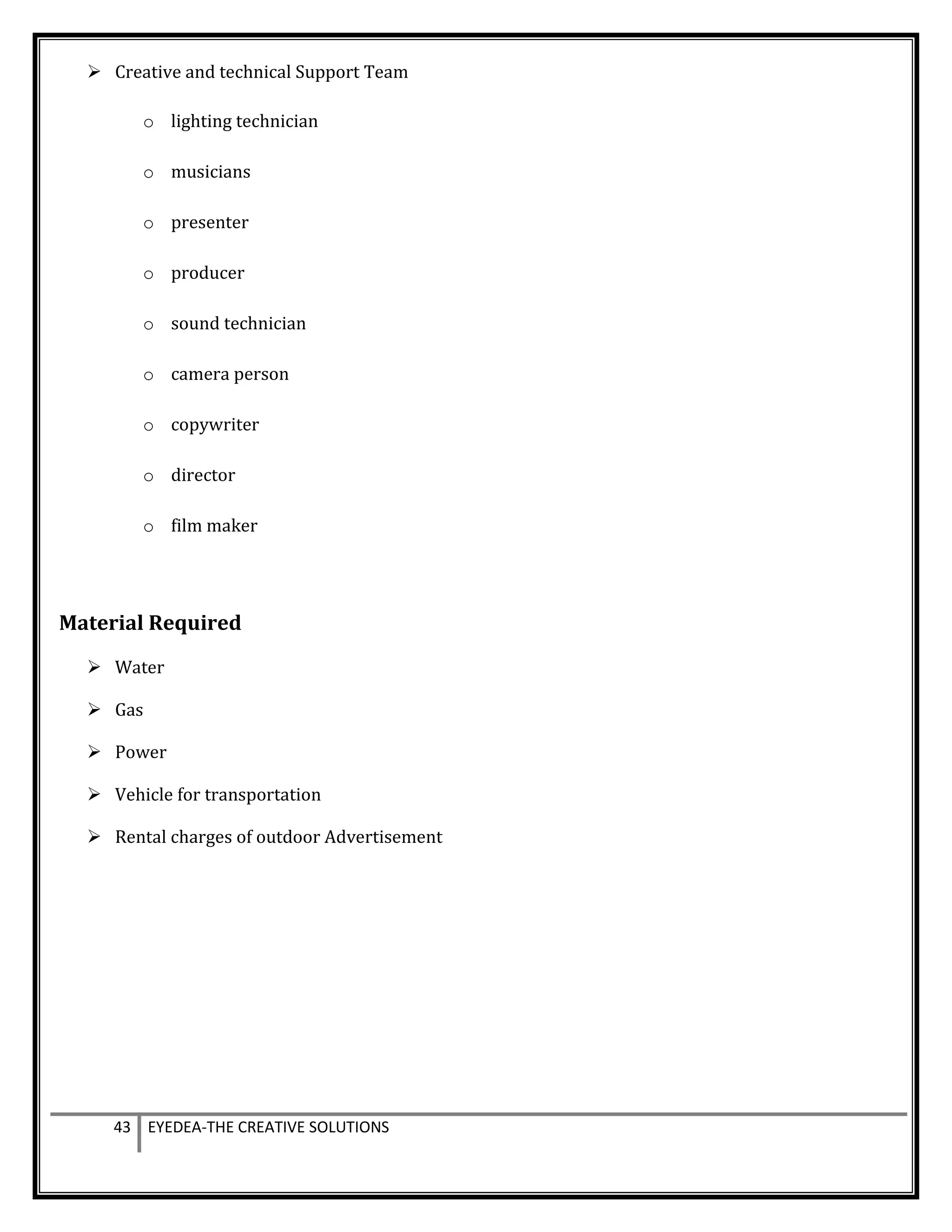  Creative and technical Support Team
o lighting technician
o musicians
o presenter
o producer
o sound technician
o camera person
o copywriter
o director
o film maker
Material Required
 Water
 Gas
 Power
 Vehicle for transportation
 Rental charges of outdoor Advertisement
43 EYEDEA-THE CREATIVE SOLUTIONS
 