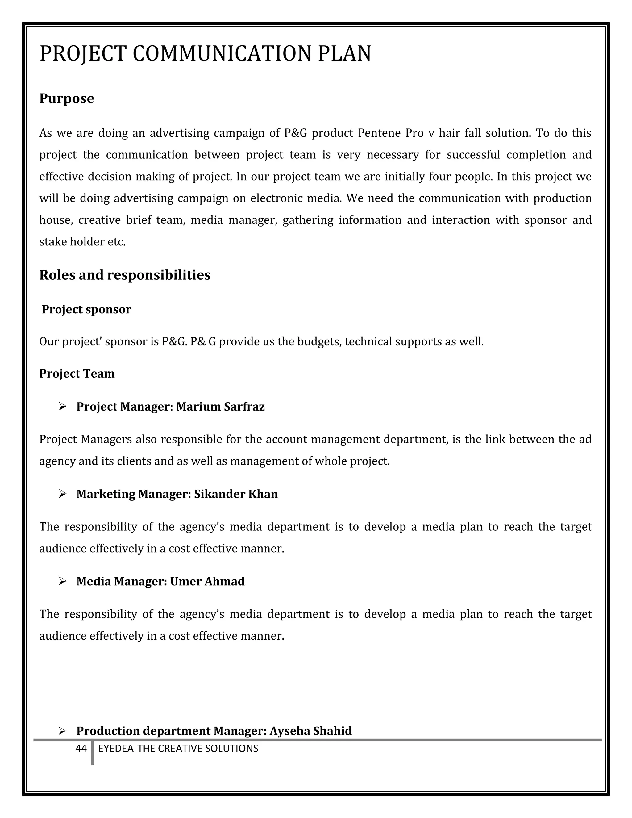 PROJECT COMMUNICATION PLAN
Purpose
As we are doing an advertising campaign of P&G product Pentene Pro v hair fall solution. To do this
project the communication between project team is very necessary for successful completion and
effective decision making of project. In our project team we are initially four people. In this project we
will be doing advertising campaign on electronic media. We need the communication with production
house, creative brief team, media manager, gathering information and interaction with sponsor and
stake holder etc.
Roles and responsibilities
Project sponsor
Our project’ sponsor is P&G. P& G provide us the budgets, technical supports as well.
Project Team
 Project Manager: Marium Sarfraz
Project Managers also responsible for the account management department, is the link between the ad
agency and its clients and as well as management of whole project.
 Marketing Manager: Sikander Khan
The responsibility of the agency’s media department is to develop a media plan to reach the target
audience effectively in a cost effective manner.
 Media Manager: Umer Ahmad
The responsibility of the agency’s media department is to develop a media plan to reach the target
audience effectively in a cost effective manner.
 Production department Manager: Ayseha Shahid
44 EYEDEA-THE CREATIVE SOLUTIONS
 