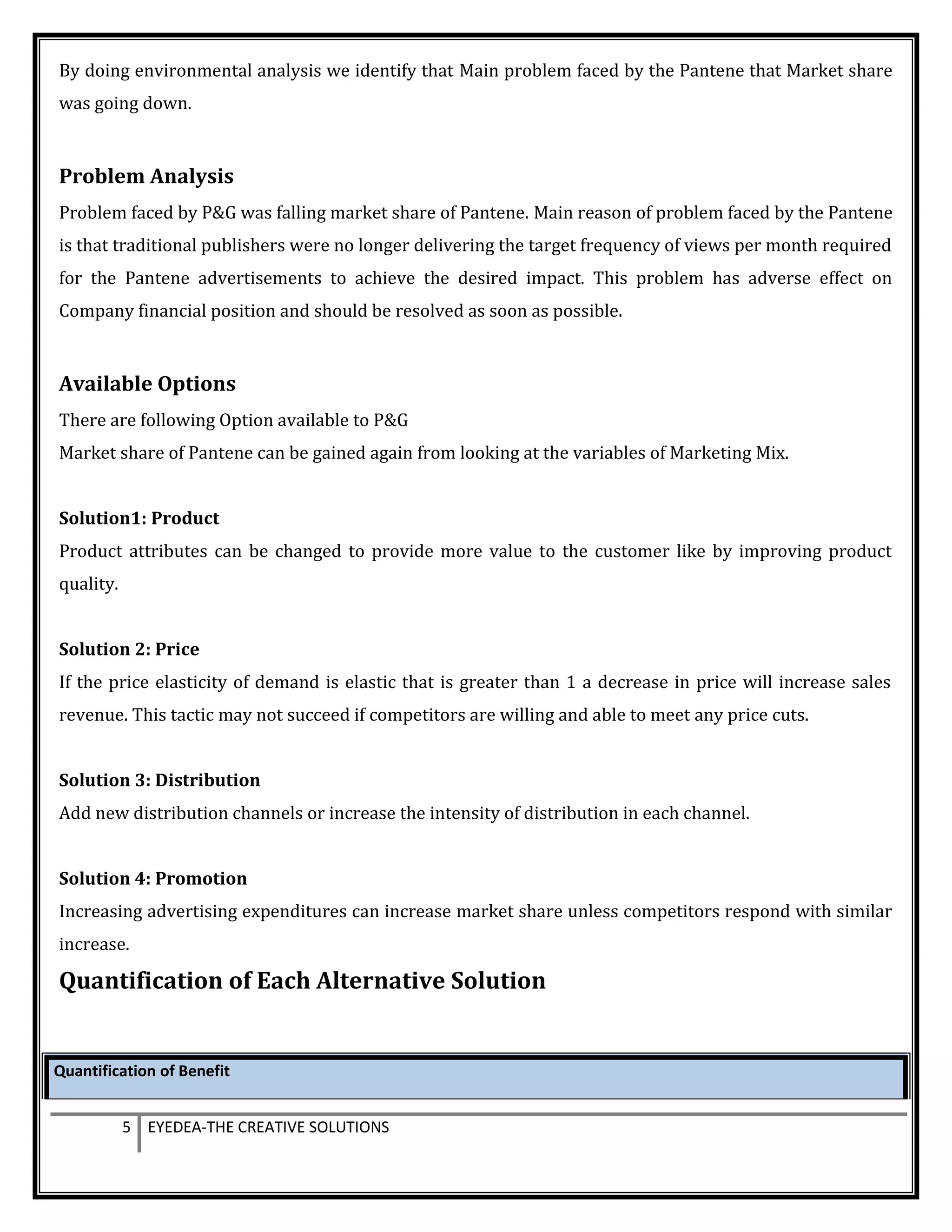 By doing environmental analysis we identify that Main problem faced by the Pantene that Market share
was going down.
Problem Analysis
Problem faced by P&G was falling market share of Pantene. Main reason of problem faced by the Pantene
is that traditional publishers were no longer delivering the target frequency of views per month required
for the Pantene advertisements to achieve the desired impact. This problem has adverse effect on
Company financial position and should be resolved as soon as possible.
Available Options
There are following Option available to P&G
Market share of Pantene can be gained again from looking at the variables of Marketing Mix.
Solution1: Product
Product attributes can be changed to provide more value to the customer like by improving product
quality.
Solution 2: Price
If the price elasticity of demand is elastic that is greater than 1 a decrease in price will increase sales
revenue. This tactic may not succeed if competitors are willing and able to meet any price cuts.
Solution 3: Distribution
Add new distribution channels or increase the intensity of distribution in each channel.
Solution 4: Promotion
Increasing advertising expenditures can increase market share unless competitors respond with similar
increase.
Quantification of Each Alternative Solution
Quantification of Benefit
5 EYEDEA-THE CREATIVE SOLUTIONS
 