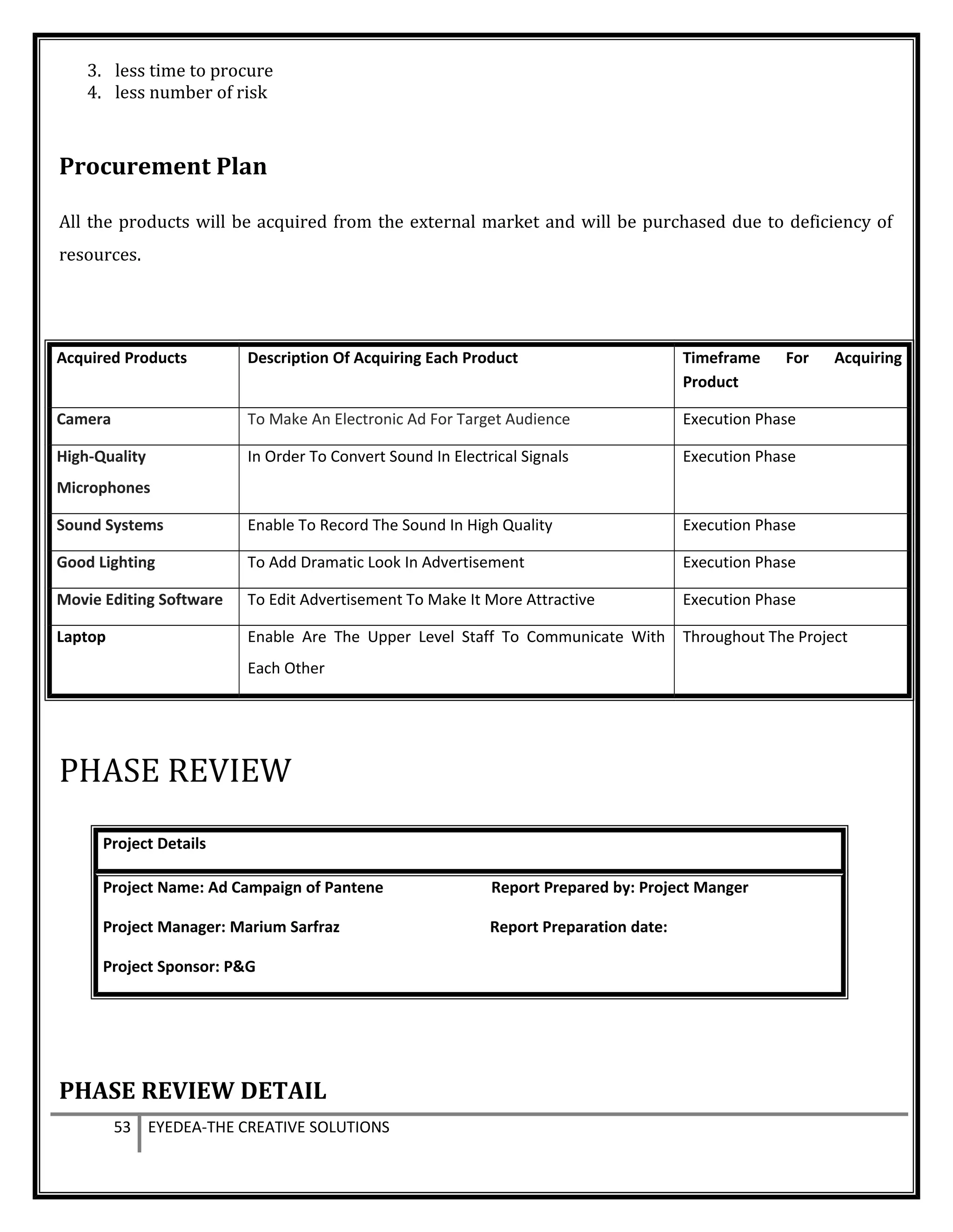 3. less time to procure
4. less number of risk
Procurement Plan
All the products will be acquired from the external market and will be purchased due to deficiency of
resources.
Acquired Products Description Of Acquiring Each Product Timeframe For Acquiring
Product
Camera To Make An Electronic Ad For Target Audience Execution Phase
High-Quality
Microphones
In Order To Convert Sound In Electrical Signals Execution Phase
Sound Systems Enable To Record The Sound In High Quality Execution Phase
Good Lighting To Add Dramatic Look In Advertisement Execution Phase
Movie Editing Software To Edit Advertisement To Make It More Attractive Execution Phase
Laptop Enable Are The Upper Level Staff To Communicate With
Each Other
Throughout The Project
PHASE REVIEW
Project Details
Project Name: Ad Campaign of Pantene Report Prepared by: Project Manger
Project Manager: Marium Sarfraz Report Preparation date:
Project Sponsor: P&G
PHASE REVIEW DETAIL
53 EYEDEA-THE CREATIVE SOLUTIONS
 