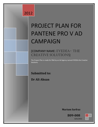PROJECT PLAN FOR
PANTENE PRO V AD
CAMPAIGN
[COMPANY NAME: EYEDEA- THE
CREATIVE SOLUTIONS]
The Project Plan is made for P&G by an Ad Agency named EYEDEA-the Creative
Solutions.
Submitted to:
Dr Ali Ahsan
PROJECT PLAN FOR
PANTENE PRO V AD
CAMPAIGN
[COMPANY NAME: EYEDEA- THE
CREATIVE SOLUTIONS]
The Project Plan is made for P&G by an Ad Agency named EYEDEA-the Creative
Solutions.
Submitted to:
Dr Ali Ahsan
2012
Marium Sarfraz
B09-008
6/01/2012
 