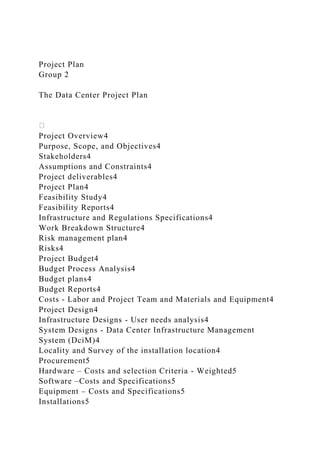 Project Plan
Group 2
The Data Center Project Plan
Project Overview4
Purpose, Scope, and Objectives4
Stakeholders4
Assumptions and Constraints4
Project deliverables4
Project Plan4
Feasibility Study4
Feasibility Reports4
Infrastructure and Regulations Specifications4
Work Breakdown Structure4
Risk management plan4
Risks4
Project Budget4
Budget Process Analysis4
Budget plans4
Budget Reports4
Costs - Labor and Project Team and Materials and Equipment4
Project Design4
Infrastructure Designs - User needs analysis4
System Designs - Data Center Infrastructure Management
System (DciM)4
Locality and Survey of the installation location4
Procurement5
Hardware – Costs and selection Criteria - Weighted5
Software –Costs and Specifications5
Equipment – Costs and Specifications5
Installations5
 