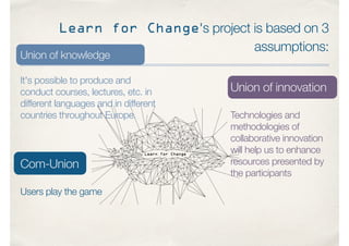 Learn for Change's project is based on 3
assumptions:
Union of knowledge
It's possible to produce and
conduct courses, lectures, etc. in
different languages and in different
countries throughout Europe.
Union of innovation
Technologies and
methodologies of
collaborative innovation
will help us to enhance
resources presented by
the participants
Com-Union
Users play the game
 