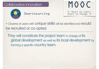 MOOC
« -Start to learn-
Start to Change -»
« Dozens of users with unique skills will be identified and would
be recruited or co-opted.
They will constitute the project team in charge of its
global development as well as its local development by
forming a specific country team.
Collaborative Innovation
Smartsourcing
 