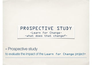« Prospective study
to evaluate the impact of the Learn for Change project»
PROSPECTIVE STUDY
-Learn for Change-
-what does that change?-
 