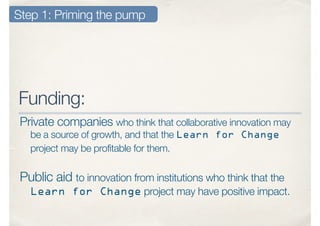 Funding:
Private companies who think that collaborative innovation may
be a source of growth, and that the Learn for Change
project may be profitable for them.
Step 1: Priming the pump
Public aid to innovation from institutions who think that the
Learn for Change project may have positive impact.
 