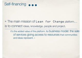 « The main mission of Lean for Change platform…
is to connect ideas, knowledge, people and project.
it's the added value of the platform. Its business model: the sale
of services giving access to resources that communities
and ideas represent. »
Self-financing
 