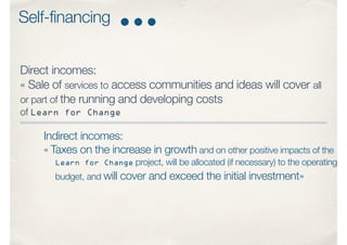Direct incomes:
« Sale of services to access communities and ideas will cover all
or part of the running and developing costs
of Learn for Change
Indirect incomes:
« Taxes on the increase in growth and on other positive impacts of the
Learn for Change project, will be allocated (if necessary) to the operating
budget, and will cover and exceed the initial investment»
Self-financing
 