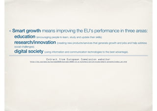 « Smart growth means improving the EU's performance in three areas:
education (encouraging people to learn, study and update their skills);
research/innovation (creating new products/services that generate growth and jobs and help address
social challenges);
digital society (using information and communication technologies to the best advantage).
Extract from European Commission website:
http://ec.europa.eu/europe2020/europe-2020-in-a-nutshell/priorities/smart-growth/index_en.htm
 
