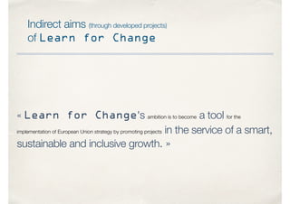 Indirect aims (through developed projects)
of Learn for Change
« Learn for Change's ambition is to become a tool for the
implementation of European Union strategy by promoting projects in the service of a smart,
sustainable and inclusive growth. »
 