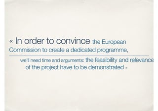 « In order to convince the European
Commission to create a dedicated programme,
we'll need time and arguments: the feasibility and relevance
of the project have to be demonstrated »
 
