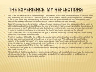 THE EXPERIENCE: MY REFLECTIONS
 First of all, the experience of implementing a Lesson Plan, in first level, with my English pupils has been
very interesting and wonderful. The basic point of departure has been to profit the previous knowledge
of the pupils, since they were studying the animals with the generalist teacher and on the other hand I
had already worked with them the animal’s topic (we had studied the farm animals).
 Secondly, concerning to the practice, perhaps, I would have need more time because we have spent a
lot time talking about the circle of life and the kind of animals. It has been very profitable, though since it
was necessary to clarify all kind of animals, that is to say: wild animals- pets- sea animals-farm animals
in order to explain properly and to understand the food chain (some animals eat the others).
 Then I have used this concept to explain the type of animals depending on what they eat, that is to say,
herbivores, carnivores and omnivores.
 Thirdly, it has been difficult for the children the worksheet in which they had to write next to a photo if the
animal was a carnivore animal, an herbivore or an omnivore one. Well, although it’s true that the
majority of the pupils “can read”, only some students can “read” and realize at the same time if the
photo corresponds to a carnivore animal, to an herbivore or an omnivore animal. All in all, I had to write
the proper answer in the PDI and then they had to copy.
 In fourth place, the game about the food chain has been very amusing. All children wanted to follow the
food chain on the PDI.
 All in all, I think that the results after implementing my Project will be satisfactory. Anyway, the outcomes
will be complementary to the issues obtained as a result of the implementation of unit teaching of
animals, carried out by the generalist teacher.
 