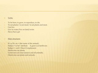  Verbs:
 To be born, to grow, to reproduce, to die.
 To eat plants/ to eat meat/ to eat plants and meat.
 Can live
 Live in water/live on land/swim.
 Have/have got
 Main structures
 It’s a/It’s an + (the name of the animal).
 Subject + to be+ attribute A goat is an herbivore.
 Subject + verb+ Direct Complement:
- Herbivores eat plants.
- Carnivores eat meat (insects and all animals).
- Omnivores eat plants and animals.
 