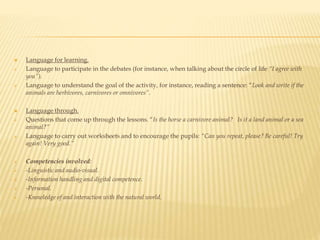  Language for learning.
 Language to participate in the debates (for instance, when talking about the circle of life “I agree with
you”).
 Language to understand the goal of the activity, for instance, reading a sentence: “Look and write if the
animals are herbivores, carnivores or omnivores”.
 Language through.
 Questions that come up through the lessons. “Is the horse a carnivore animal? Is it a land animal or a sea
animal?”
 Language to carry out worksheets and to encourage the pupils: “Can you repeat, please? Be careful! Try
again! Very good.”
 Competencies involved:
 -Linguistic and audio-visual.
 -Information handling and digital competence.
 -Personal.
 -Knowledge of and interaction with the natural world.
 