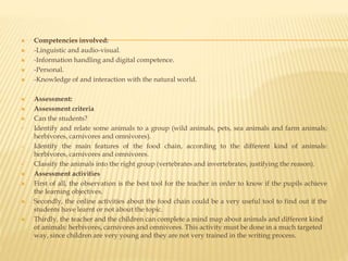  Competencies involved:
 -Linguistic and audio-visual.
 -Information handling and digital competence.
 -Personal.
 -Knowledge of and interaction with the natural world.
 Assessment:
 Assessment criteria
 Can the students?
 Identify and relate some animals to a group (wild animals, pets, sea animals and farm animals;
herbivores, carnivores and omnivores).
 Identify the main features of the food chain, according to the different kind of animals:
herbivores, carnivores and omnivores.
 Classify the animals into the right group (vertebrates and invertebrates, justifying the reason).
 Assessment activities
 First of all, the observation is the best tool for the teacher in order to know if the pupils achieve
the learning objectives.
 Secondly, the online activities about the food chain could be a very useful tool to find out if the
students have learnt or not about the topic.
 Thirdly, the teacher and the children can complete a mind map about animals and different kind
of animals: herbivores, carnivores and omnivores. This activity must be done in a much targeted
way, since children are very young and they are not very trained in the writing process.
 