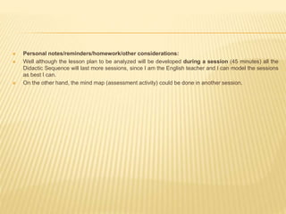  Personal notes/reminders/homework/other considerations:
 Well although the lesson plan to be analyzed will be developed during a session (45 minutes) all the
Didactic Sequence will last more sessions, since I am the English teacher and I can model the sessions
as best I can.
 On the other hand, the mind map (assessment activity) could be done in another session.
 