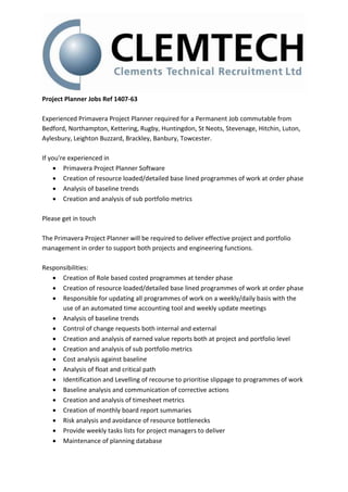 Project Planner Jobs Ref 1407-63
Experienced Primavera Project Planner required for a Permanent Job commutable from
Bedford, Northampton, Kettering, Rugby, Huntingdon, St Neots, Stevenage, Hitchin, Luton,
Aylesbury, Leighton Buzzard, Brackley, Banbury, Towcester.
If you're experienced in
 Primavera Project Planner Software
 Creation of resource loaded/detailed base lined programmes of work at order phase
 Analysis of baseline trends
 Creation and analysis of sub portfolio metrics
Please get in touch
The Primavera Project Planner will be required to deliver effective project and portfolio
management in order to support both projects and engineering functions.
Responsibilities:
 Creation of Role based costed programmes at tender phase
 Creation of resource loaded/detailed base lined programmes of work at order phase
 Responsible for updating all programmes of work on a weekly/daily basis with the
use of an automated time accounting tool and weekly update meetings
 Analysis of baseline trends
 Control of change requests both internal and external
 Creation and analysis of earned value reports both at project and portfolio level
 Creation and analysis of sub portfolio metrics
 Cost analysis against baseline
 Analysis of float and critical path
 Identification and Levelling of recourse to prioritise slippage to programmes of work
 Baseline analysis and communication of corrective actions
 Creation and analysis of timesheet metrics
 Creation of monthly board report summaries
 Risk analysis and avoidance of resource bottlenecks
 Provide weekly tasks lists for project managers to deliver
 Maintenance of planning database
 