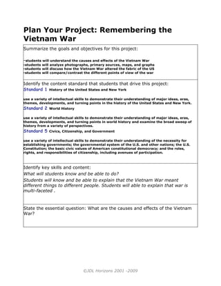 Plan Your Project: Remembering the
Vietnam War
Summarize the goals and objectives for this project:

-students will understand the causes and effects of the Vietnam War
-students will analyze photographs, primary sources, maps, and graphs
-students will discuss how the Vietnam War altered the fabric of the US
-students will compare/contrast the different points of view of the war


Identify the content standard that students that drive this project:
Standard 1 History of the United States and New York

use a variety of intellectual skills to demonstrate their understanding of major ideas, eras,
themes, developments, and turning points in the history of the United States and New York.
Standard 2    World History

use a variety of intellectual skills to demonstrate their understanding of major ideas, eras,
themes, developments, and turning points in world history and examine the broad sweep of
history from a variety of perspectives.
Standard 5    Civics, Citizenship, and Government

use a variety of intellectual skills to demonstrate their understanding of the necessity for
establishing governments; the governmental system of the U.S. and other nations; the U.S.
Constitution; the basic civic values of American constitutional democracy; and the roles,
rights, and responsibilities of citizenship, including avenues of participation.



Identify key skills and content:
What will students know and be able to do?
Students will know and be able to explain that the Vietnam War meant
different things to different people. Students will able to explain that war is
multi-faceted .



State the essential question: What are the causes and effects of the Vietnam
War?




                                ©JDL Horizons 2001 -2009
 