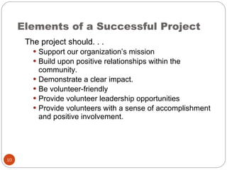 Elements of a Successful Project The project should. . . Support our organization’s mission Build upon positive relationships within the community. Demonstrate a clear impact. Be volunteer-friendly Provide volunteer leadership opportunities Provide volunteers with a sense of accomplishment and positive involvement. 