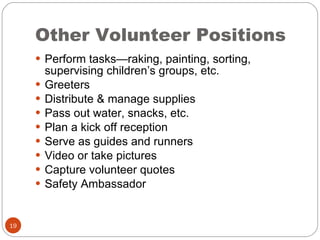 Other Volunteer Positions Perform tasks—raking, painting, sorting, supervising children’s groups, etc. Greeters Distribute & manage supplies Pass out water, snacks, etc. Plan a kick off reception Serve as guides and runners  Video or take pictures Capture volunteer quotes Safety Ambassador 