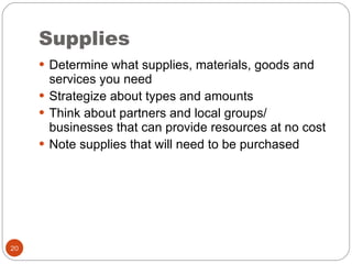 Supplies Determine what supplies, materials, goods and services you need Strategize about types and amounts Think about partners and local groups/ businesses that can provide resources at no cost Note supplies that will need to be purchased 