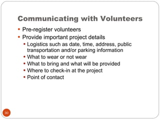 Communicating with Volunteers Pre-register volunteers Provide important project details Logistics such as date, time, address, public transportation and/or parking information What to wear or not wear What to bring and what will be provided Where to check-in at the project Point of contact 