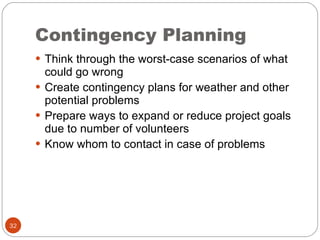 Contingency Planning Think through the worst-case scenarios of what could go wrong Create contingency plans for weather and other potential problems Prepare ways to expand or reduce project goals due to number of volunteers Know whom to contact in case of problems 