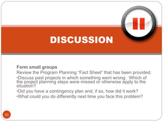 DISCUSSION Form small groups Review the Program Planning “Fact Sheet” that has been provided. Discuss past projects in which something went wrong.  Which of the project planning steps were missed or otherwise apply to the situation? Did you have a contingency plan and, if so, how did it work? What could you do differently next time you face this problem? 