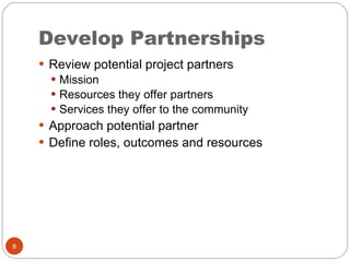 Develop Partnerships Review potential project partners Mission Resources they offer partners Services they offer to the community Approach potential partner Define roles, outcomes and resources 