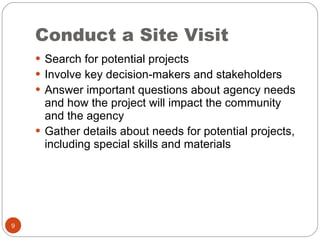 Conduct a Site Visit Search for potential projects Involve key decision-makers and stakeholders Answer important questions about agency needs and how the project will impact the community and the agency Gather details about needs for potential projects, including special skills and materials 