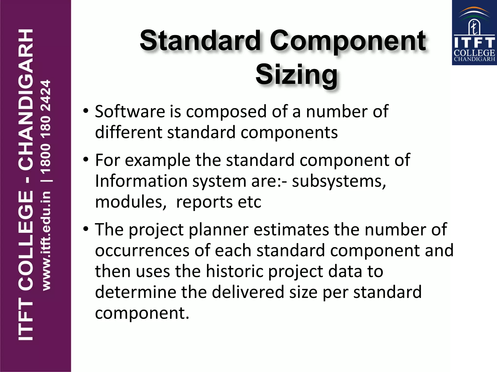 Standard Component
Sizing
• Software is composed of a number of
different standard components
• For example the standard component of
Information system are:- subsystems,
modules, reports etc
• The project planner estimates the number of
occurrences of each standard component and
then uses the historic project data to
determine the delivered size per standard
component.
 