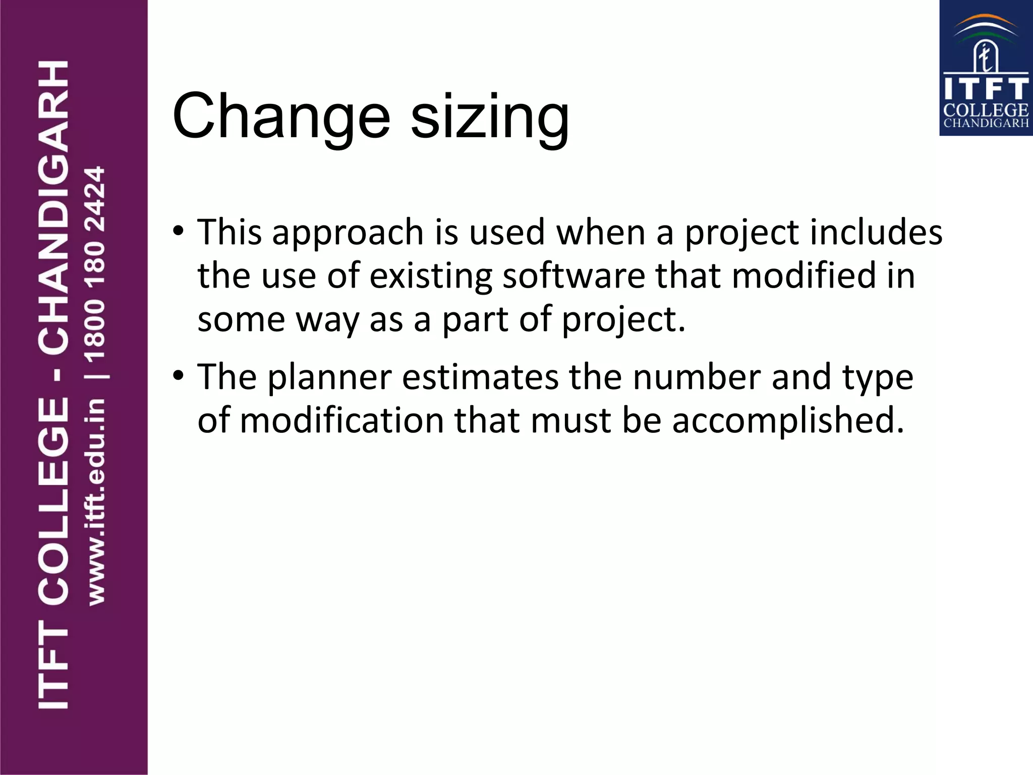 Change sizing
• This approach is used when a project includes
the use of existing software that modified in
some way as a part of project.
• The planner estimates the number and type
of modification that must be accomplished.
 