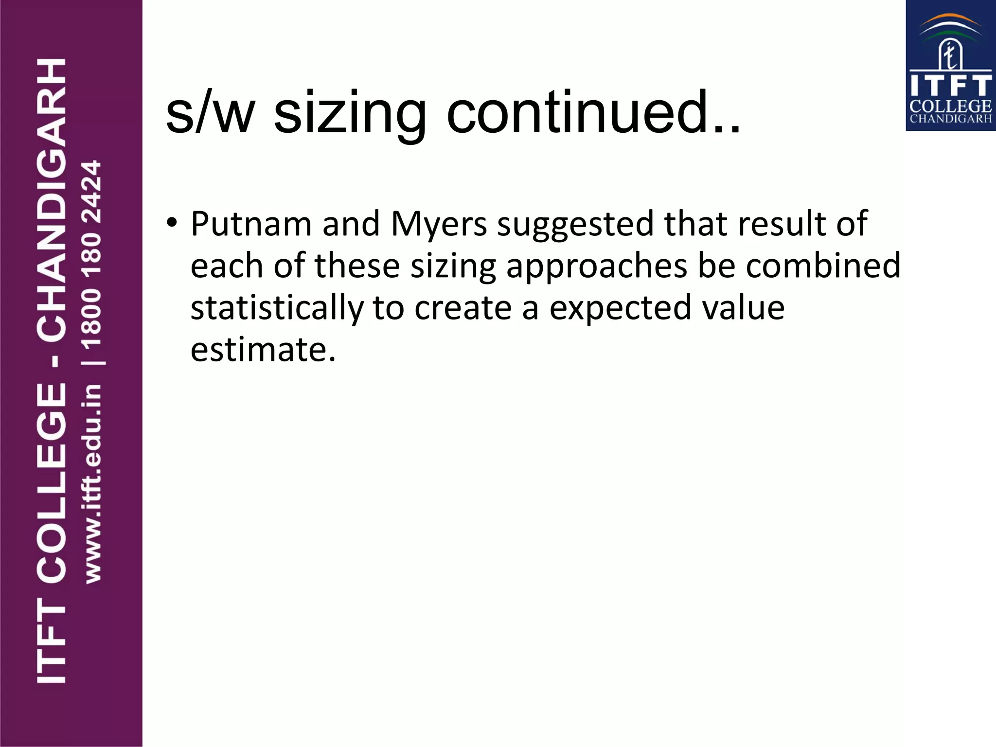 s/w sizing continued..
• Putnam and Myers suggested that result of
each of these sizing approaches be combined
statistically to create a expected value
estimate.
 