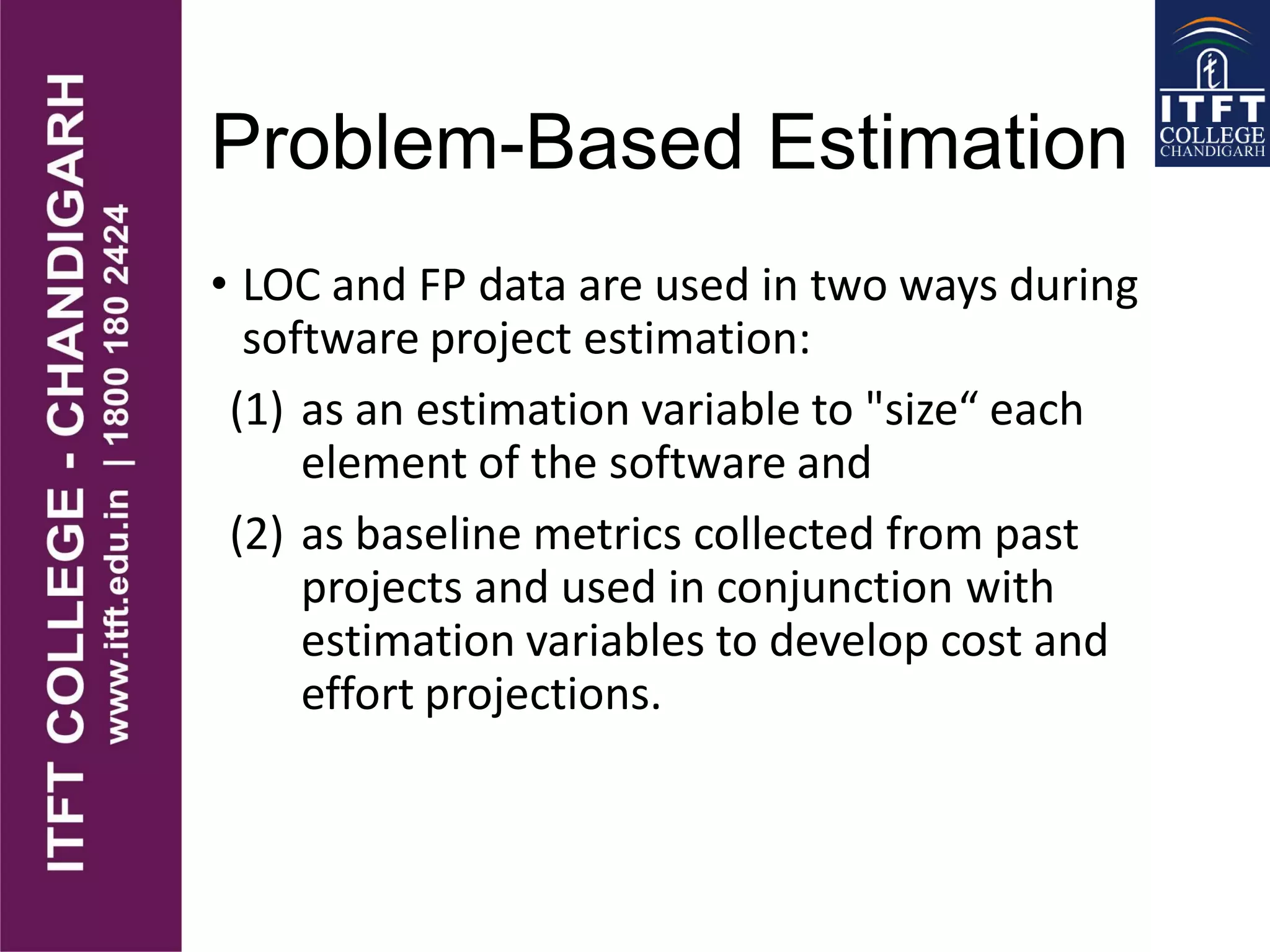 Problem-Based Estimation
• LOC and FP data are used in two ways during
software project estimation:
(1) as an estimation variable to "size“ each
element of the software and
(2) as baseline metrics collected from past
projects and used in conjunction with
estimation variables to develop cost and
effort projections.
 