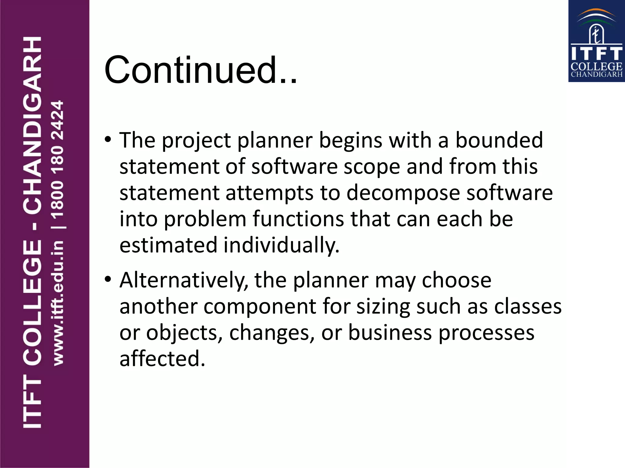 Continued..
• The project planner begins with a bounded
statement of software scope and from this
statement attempts to decompose software
into problem functions that can each be
estimated individually.
• Alternatively, the planner may choose
another component for sizing such as classes
or objects, changes, or business processes
affected.
 