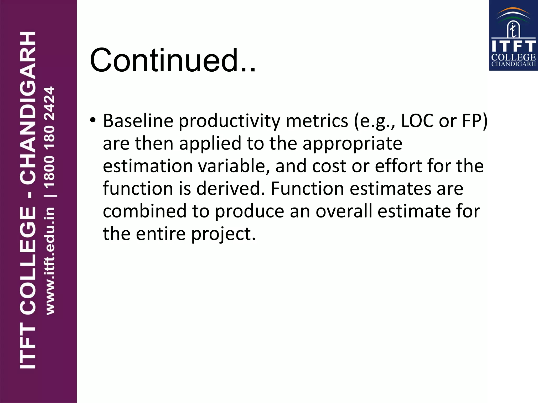 Continued..
• Baseline productivity metrics (e.g., LOC or FP)
are then applied to the appropriate
estimation variable, and cost or effort for the
function is derived. Function estimates are
combined to produce an overall estimate for
the entire project.
 