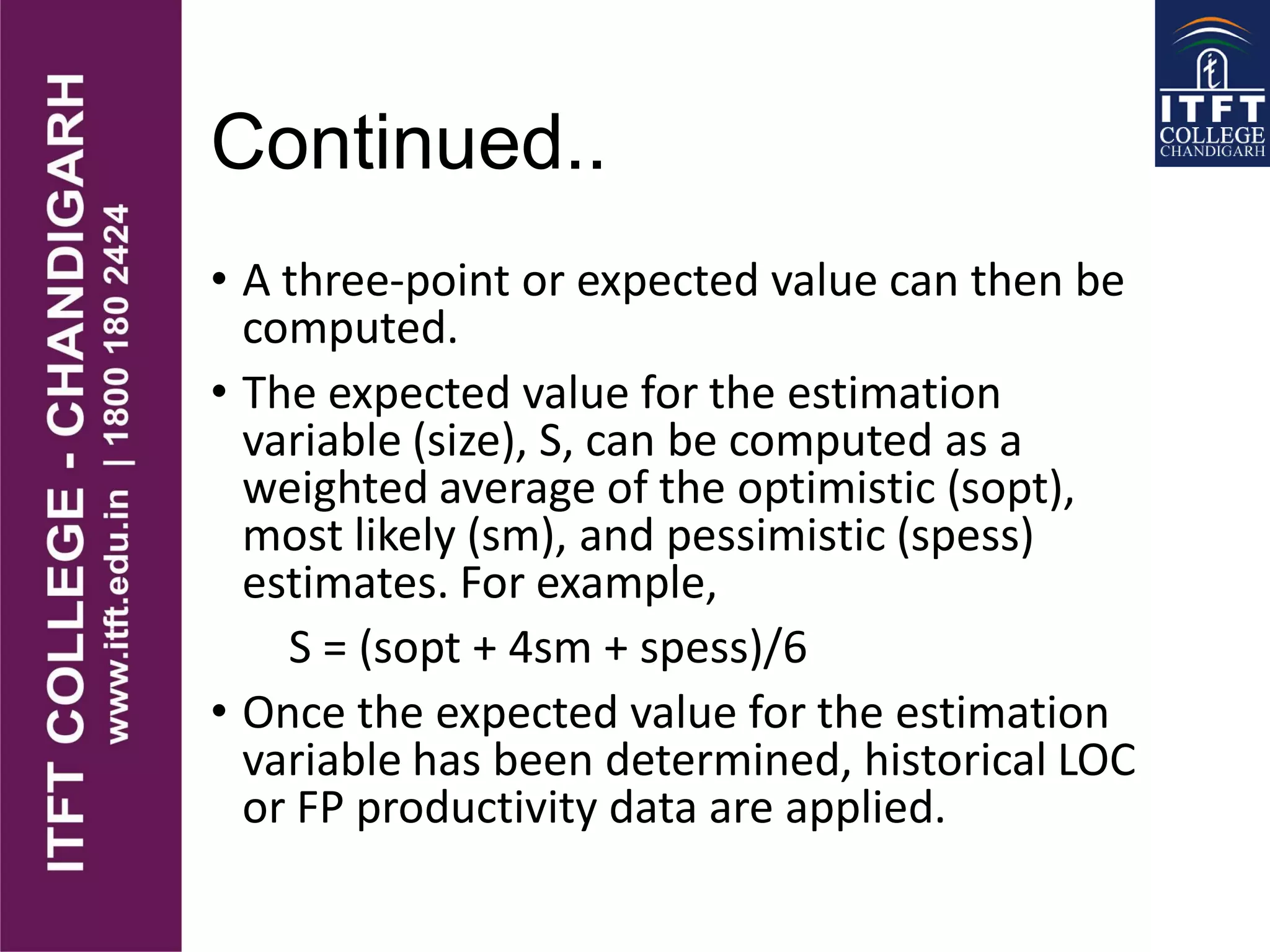 Continued..
• A three-point or expected value can then be
computed.
• The expected value for the estimation
variable (size), S, can be computed as a
weighted average of the optimistic (sopt),
most likely (sm), and pessimistic (spess)
estimates. For example,
S = (sopt + 4sm + spess)/6
• Once the expected value for the estimation
variable has been determined, historical LOC
or FP productivity data are applied.
 