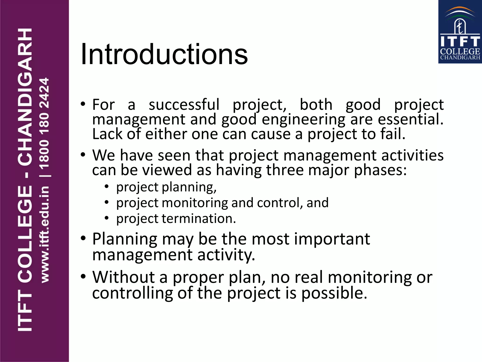 Introductions
• For a successful project, both good project
management and good engineering are essential.
Lack of either one can cause a project to fail.
• We have seen that project management activities
can be viewed as having three major phases:
• project planning,
• project monitoring and control, and
• project termination.
• Planning may be the most important
management activity.
• Without a proper plan, no real monitoring or
controlling of the project is possible.
 